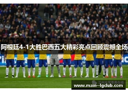 阿根廷4-1大胜巴西五大精彩亮点回顾震撼全场 阿根廷4-1大胜巴西五大精彩亮点回顾震撼全场