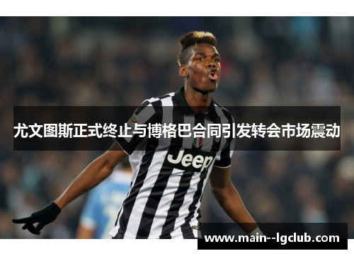 尤文图斯正式终止与博格巴合同引发转会市场震动